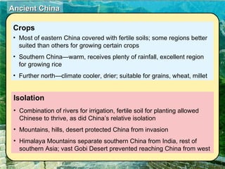 Isolation Combination of rivers for irrigation, fertile soil for planting allowed Chinese to thrive, as did China’s relative isolation Mountains, hills, desert protected China from invasion Himalaya Mountains separate southern China from India, rest of southern Asia; vast Gobi Desert prevented reaching China from west Crops   Most of eastern China covered with fertile soils; some regions better suited than others for growing certain crops Southern China—warm, receives plenty of rainfall, excellent region for growing rice Further north—climate cooler, drier; suitable for grains, wheat, millet 