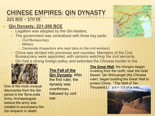 CHINESE EMPIRES: QIN DYNASTY
    221 BCE – 170 CE
   Qin Dynasty: 221-206 BCE
        Legalism was adopted by the Qin leaders.
        The government was centralized with three key parts:
             Civil Bureaucracy
             Military
             Censorate (Inspectors who kept tabs on the civil workers)
       China was divided into provinces and counties. Members of the Civil
        Bureaucracy were appointed, with censors watching the civil servants.
     Qin had a strong foreign policy and extended the Chinese border to the
        South                                     The Great Wall: the Xiongnu began
                           The Fall of the        invading from the north, near the Gobi
                           Qin Dynasty: After     Desert. Qin Shihuangdi (the Chinese
                           the first ruler, the   ruler) began building the Great Wall to
                           dynasty was            protect China. “The Wall of Ten
One of the most unusual                           Thousand Li” a li = 1/3 of a mile.
discoveries from the Qin   overthrown,
period is the Terra-cotta  followed by civil
Army. Archaeologists       war.
believe the army was
created to accompany the
Qin emperor in death.
 