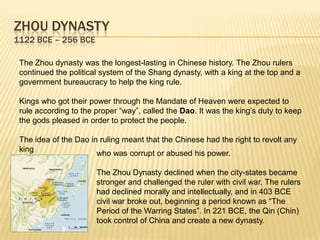 ZHOU DYNASTY
1122 BCE – 256 BCE

 The Zhou dynasty was the longest-lasting in Chinese history. The Zhou rulers
 continued the political system of the Shang dynasty, with a king at the top and a
 government bureaucracy to help the king rule.

 Kings who got their power through the Mandate of Heaven were expected to
 rule according to the proper “way”, called the Dao. It was the king‟s duty to keep
 the gods pleased in order to protect the people.

 The idea of the Dao in ruling meant that the Chinese had the right to revolt any
 king
                       who was corrupt or abused his power.

                       The Zhou Dynasty declined when the city-states became
                       stronger and challenged the ruler with civil war. The rulers
                       had declined morally and intellectually, and in 403 BCE
                       civil war broke out, beginning a period known as “The
                       Period of the Warring States”. In 221 BCE, the Qin (Chin)
                       took control of China and create a new dynasty.
 