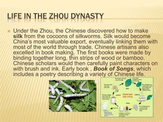 LIFE IN THE ZHOU DYNASTY
   Under the Zhou, the Chinese discovered how to make
    silk from the cocoons of silkworms. Silk would become
    China‟s most valuable export, eventually linking them with
    most of the world through trade. Chinese artisans also
    excelled in book making. The first books were made by
    binding together long, thin strips of wood or bamboo.
    Chinese scholars would then carefully paint characters on
    with brush and ink. Early book , Book of Songs, which
    includes a poetry describing a variety of Chinese life.
 