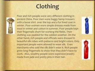 Clothing
Poor and rich people wore very different clothing in
ancient China. Poor men wore baggy hemp trousers
with a loose shirt over the top and a fur lined coat in
winter. Poor women wore simple dresses made from
wool in winter and cotton in summer. Poor people kept
their fingernails short for working the fields. Their
clothing was padded for the coldest weather. On the
other hand, rich people and officials were dressed in
beautiful silk robes with patterns and bright colors. Only
important people were allowed to wear silk. Even
merchants who sold the silk didn’t wear it. Rich people
grew long fingernails to show that they didn’t have to
work. Also, wealthy people wore expensive jewelry
made from jade and pretty pins in their hair.
 
