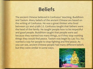 Beliefs
The ancient Chinese believed in Confusius’ teaching, Buddhism
and Taoism. Many beliefs of the ancient Chinese are based on
the writing of Confusius. He was a great thinker who lived
between 551 and 479B.C.E. Confusius taught that fathers were
the head of the family. He taught people how to be respectful
and good people. Buddhism taught that people were sad
because they wanted too many things, so if they stop wanting
things they would find peace. Taoism was begin by Lao Tzu. He
wanted a way for people to stop fighting and find peace. As
you can see, ancient Chinese people had many different beliefs
but they were similar in some ways.
 