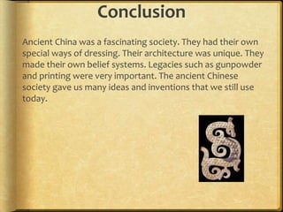 Conclusion
Ancient China was a fascinating society. They had their own
special ways of dressing. Their architecture was unique. They
made their own belief systems. Legacies such as gunpowder
and printing were very important. The ancient Chinese
society gave us many ideas and inventions that we still use
today.
 