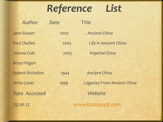 Reference                     List
    Author         Date             Title
Jane Shuter               2007         Ancient China

Paul Challen               2005         Life in Ancient China

Joanna Cole                2005         Imperial China

Bruce Pegen

Robert Nicholion          1944         Ancient China

Anita Caner           1999           Legacies From Ancient China

Date Accessed                          Website

25.10.12                          www.brainpopjr.com
 