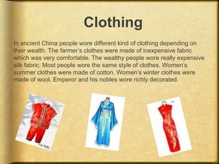 Clothing
In ancient China people wore different kind of clothing depending on
their wealth. The farmer’s clothes were made of inexpensive fabric
which was very comfortable. The wealthy people wore really expensive
silk fabric. Most people wore the same style of clothes. Women’s
summer clothes were made of cotton. Women’s winter clothes were
made of wool. Emperor and his nobles wore richly decorated.
 