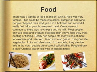 Food
There was a variety of food in ancient China. Rice was very
famous. Rice could be made into cakes, dumplings and wine.
People chopped their food, put it in a hot bowl and cooked it
really fast. Most people rarely eat meat. Cows were not
common so there was no cheese and no milk. Most people
only ate eggs and chicken. If people didn’t have food they went
hunting or fishing. Really rich people ate many kinds of meat,
for example pork, chicken , lamb and also geese. Everyone ate
vegetables, fruits and also bread. In the south, they ate rice
and in the north people ate a cereal called Millet. People drank
a lot of Chinese tea or rice wine in ancient times.
 