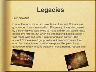 Legacies
Gunpowder
One of the most important inventions of ancient China’s was
gunpowder. It was invented in 19th century. It was discovered
by a scientist who was trying to make a drink that would make
people live forever, but when he was making it, it exploded! It
was made with salt, peter, sulphur and also carbon. The
ancient Chinese used gunpowder in fireworks to scare their
enemies. Later, it was used for weapons. People still use
gunpowder today to build weapons, guns, bombs, rockets and
fireworks.
 