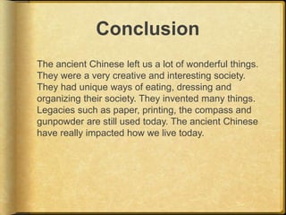 Conclusion
The ancient Chinese left us a lot of wonderful things.
They were a very creative and interesting society.
They had unique ways of eating, dressing and
organizing their society. They invented many things.
Legacies such as paper, printing, the compass and
gunpowder are still used today. The ancient Chinese
have really impacted how we live today.
 