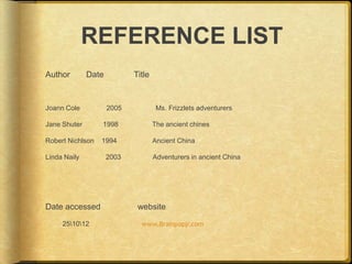 REFERENCE LIST
Author        Date          Title


Joann Cole           2005            Ms. Frizzlets adventurers

Jane Shuter       1998              The ancient chines

Robert Nichlson   1994              Ancient China

Linda Naily          2003           Adventurers in ancient China




Date accessed                website
     251012                 www.Brainpopjr.com
 