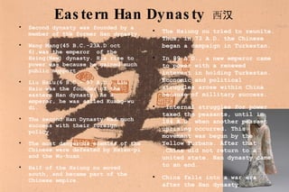 Eastern Han Dynasty   西汉 Second dynasty was founded by a member of the former Han dynasty. Wang Mang(45 B.C.-23A.D oct 6),was the emperor  of the Hsing(New) dynasty. His rise to power was because he gained much public support. Liu Hsiu(6 B.C.- 57 A.D.) Liu Hsiu was the founder of the eastern Han dynasty. As a emperor, he was called Kuang-wu di. The second Han Dynasty had much success with their foreign policy. The most dangerous enemies of the Chinese were defeated by Hsien-pi and the Wu-huan.  Half of the Hsiung nu moved south, and became part of the Chinese empire.  The Hsiung nu tried to reunite. Thus, in 73 A.D. the Chinese began a campaign in Turkestan.  In 89 A.D., a new emperor came to power with a renewed interest in holding Turkestan. Economic and political struggles arose within China because of millitary success. Internal struggles for power taxed the peasants, until in 184 A.D. when another peasant uprising occurred. This movement was begun by the Yellow Turbans. After that ,China did not return to a united state. Han dynasty came to an end.  China falls into a war era after the Han dynasty. 