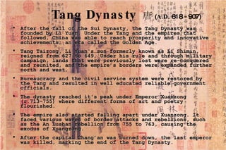 Tang Dynasty   唐 ( A.D . 618 - 907) After the fall of the Sui Dynasty, the Tang Dynasty was founded by Li Yuan. Under the Tang and the empires that followed, China was able to reach prosperity and innovative achievements; an era called the Golden Age.  Tang Taizong, Li Yuan's son formerly known as Li Shimin, reigned from 627 to 649. Under his rule and through military campaign, lands that were previously lost were re-conquered and reunited, and the empire’s borders were expanded further north and west.  Bureaucracy and the civil service system were restored by the Tang and resulted in well educated reliable government officials. The dynasty reached it's peak under Emperor Xuanzong (r.713-755) where different forms of art and poetry flourished. The empire also started falling apart under Xuanzong. It faced various waves of border attacks and rebellions, such as the An Lushan rebellion from 755 to 763, causing the exodus of Xuangzong. After the capital Chang’an was burned down, the last emperor was killed, marking the end of the Tang Dynasty.  