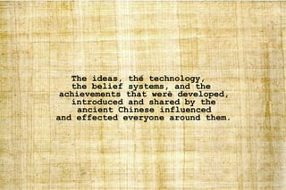 The ideas, the technology,  the belief systems, and the achievements that were developed, introduced and shared by the ancient Chinese influenced and effected everyone around them. 