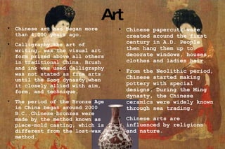 Art Chinese art had began more than 4,000 years ago. Calligraphy,the art of writing, was the visual art form prized above all others in traditional China. Brush and ink was used.Calligraphy was not stated as fine arts until the Song dynasty,when it closely allied with aim, form, and technique. The period of the Bronze Age in China began around 2000 B.C..Chinese bronzes were made by the method known as piece-mold casting, which is different from the lost-wax method. Chinese papercuts were created around the first century in A.D. People then hang them up to decorate windows, houses, clothes and ladies hair. From the Neolithic period, Chinese started making pottery with special designs. During the Ming dynasty, the Chinese ceramics were widely known through sea trading.  Chinese arts are influenced by religions and nature.  