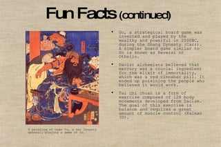 Fun Facts   (continued)   Go, a strategical board game was invented and played by the wealthy and powerful in 2000BC, during the Shang Dynasty (Carr). A simpler board game similar to Go is known as Reversi or Othello.   Daoist alchemists believed that mercury was a crucial ingredient for the elixir of immortality, which was a red cinnabar pill. It ended up poisining the people who believed it would work.  Tai chi chuan is a form of exercise composed of 128 body movements developed from Daoism. The goal of this exercise is balance and requires a great amount of muscle control (Kalman 30).  A painting of Guan Yu, a Han Dynasty  general, playing a game of Go. 