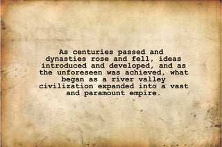 As centuries passed and dynasties rose and fell, ideas introduced and developed, and as the unforeseen was achieved, what began as a river valley civilization expanded into a vast and paramount empire. 