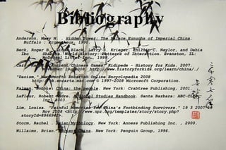 Bibliography   Anderson, Mary M. .  Hidden Power: The Palace Eunuchs of Imperial China .   Buffalo : Prometheus, 1990.  Beck, Roger B., Linda Black, Larry S. Krieger, Phillip C. Naylor, and Dahia  Ibo  Shabaka. World History: Patterns of Interaction. Evanston, IL:    McDougal Littel Inc., 1999. Carr, Karen. “Ancient Chinese Games" Kidipede - History for Kids. 2007.  November 19, 2008. http://www.historyforkids.org/learn/china/./ "Daoism," Microsoft® Encarta® Online Encyclopedia 2008 http://uk.encarta.msn.com © 1997-2008 Microsoft Corporation.  Kalman, Bobbie.  China: the people . New York: Crabtree Publishing, 2001. LaFleur, Robert Andre.  A Global Studies Handbook . Santa Barbara: ABC-CLIO,  Inc, 2003. Lim, Louisa. "Painful Memories for China's Footbinding Survivors." 19 3 2007 19  Nov 2008 <http://www.npr.org/templates/story/story.php?storyId=8966942>. Storm, Rachel .  Asian Mythology . New York: Anness Publishing Inc. , 2000.  Willaims, Brian.  Ancient China . New York: Penguin Group, 1996.  