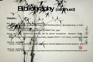 Bibliography  (continued) Images:   Hon Gong, Zhou Ye Bai. Tang Dynasty.  <http://library.thinkquest.org/C005742/PaintHist_3pictgallery_2.htm>  Lin Li, Bamboo Painting. Ink.  <http://onfinite.com/libraries/1139855/7e6.jpg> Zhang Cuiying, Confucius asking Lao Zi about etiquette. January 16th, 2003. <http://www.asianresearch.org/news_images/2003-1-15-laozi_confucius.jpg>  (Artist unknown) <http://www.historyforkids.org/learn/china/games/pictures/guanyu.jpg> (Artist unkown) <http://www.historyforkids.org/learn/china/clothing/pictures/footbinding.gif> 