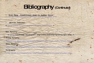 Bibliography  (Continued) Xiao Feng , Traditional Home in Summer Print  http://www.scrollsfromchina.com/print_0021.htm (Artist Unknown) <  http://www.luopan.com/t/en_US/321000L000001  > Qin dynasty: <  http ://library.thinkquest.org/12255/library/dynasty/qin.html  > Shang Dynasty: http://www.mnsu.edu/emuseum/prehistory/ancient_china/shang.html Zhou dynasty: http://mnsu.edu/emuseum/prehistory/china/ancient_china/zhou/html Geography: http://www.historyforkids.org/learn/china/environment/index.html   
