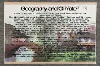 Geography and Climate  China’s ancient civilization locations have been based on the geography of China.  The civilizations were located along the Yellow, Yangtze and Xi rivers where a supply of water is available to blooming or already set civilizations. An advantage from the rivers of China is a way of trading.  You wouldn’t find a civilization in the Gobi Desert because of the geographical features of it. There is no way of getting water or any way of trading from the desert because of no transportation of a river. The river has many obstacles too, so it would be very hard to build a good civilization off of the Gobi desert. The geography affected where the many great dynasties was like the Shang, Zhou, Quin, Han, Sui and many other major dynasties. -Chinas geographical features are often referred to as a “staircase with three steps”. -The top step are the Himalayan Mountains, where to the west of them is India. -The second step of “the staircase” is the middle of China, which is mostly the Gobi desert  -The third (bottom) step of “the staircase” is Eastern China. -There are rivers that run down to the Pacific Ocean, which are the Yangtze, Yellow and Xi Rivers. -Sometimes typhoons and hurricanes occur because of the different kind of climate and where rainforests are located, near the southeast waters.  