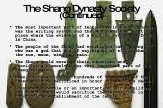 The Shang Dynasty Society  (Continued) The most important part of technology in Shang dynasty was the writing system and the Shang was the first place where the evidence of a writing system was found in China. The people of the Shang had worshipped the  “Shang Ti” who was a god that was of way higher of status than the sun, moon, wind and rain. The Shang would worship their ancestors and sacrificing themselves was very important part of the Shang religion. When a king would die, hundreds of the slaves of the Shang would be sacrificed in honor of the kings death. Even when a temple or an important religious building was found, many would sacrifice themselves also in honor of the establishment of the temple. 