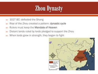    1027 BC: defeated the Shang
   Rise of the Zhou created a pattern: dynastic cycle
   Rulers must keep the Mandate of Heaven
   Distant lands ruled by lords pledged to support the Zhou
   When lords grew in strength, they began to fight
 
