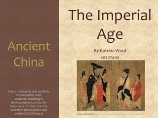 Ancient
China
The Imperial
Age
By Katrina Ward
s0207400
Year 7 – Contacts and conflicts
within and/or with
societies, resulting in
developments such as the
expansion of trade, and the
spread of philosophies and
beliefs (ACDSEH043) Image retrieved from: http://history.cultural-china.com/en/183H3930H10682.html
 