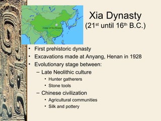Xia Dynasty
(21st
until 16th
B.C.)
• First prehistoric dynasty
• Excavations made at Anyang, Henan in 1928
• Evolutionary stage between:
– Late Neolithic culture
• Hunter gatherers
• Stone tools
– Chinese civilization
• Agricultural communities
• Silk and pottery
 