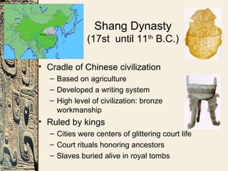 Shang Dynasty
(17st until 11th
B.C.)
• Cradle of Chinese civilization
– Based on agriculture
– Developed a writing system
– High level of civilization: bronze
workmanship
• Ruled by kings
– Cities were centers of glittering court life
– Court rituals honoring ancestors
– Slaves buried alive in royal tombs
 