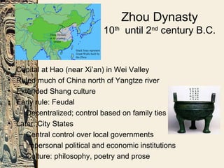 Zhou Dynasty
10th
until 2nd
century B.C.
• Capital at Hao (near Xi’an) in Wei Valley
• Ruled much of China north of Yangtze river
• Extended Shang culture
• Early rule: Feudal
– Decentralized; control based on family ties
• Later: City States
– Central control over local governments
– Impersonal political and economic institutions
– Culture: philosophy, poetry and prose
 