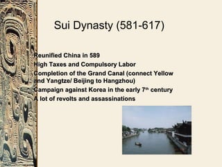 Sui Dynasty (581-617)
Reunified China in 589Reunified China in 589
High Taxes and Compulsory LaborHigh Taxes and Compulsory Labor
Completion of the Grand Canal (connect YellowCompletion of the Grand Canal (connect Yellow
and Yangtze/ Beijing to Hangzhou)and Yangtze/ Beijing to Hangzhou)
Campaign against Korea in the early 7Campaign against Korea in the early 7thth
centurycentury
A lot of revolts and assassinationsA lot of revolts and assassinations
 