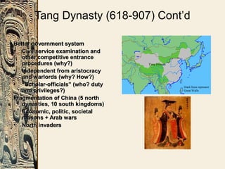 Tang Dynasty (618-907) Cont’d
Better government systemBetter government system
• Civil service examination andCivil service examination and
other competitive entranceother competitive entrance
procedures (why?)procedures (why?)
• Independent from aristocracyIndependent from aristocracy
and warlords (why? How?)and warlords (why? How?)
• ““Scholar-officials” (who? dutyScholar-officials” (who? duty
and privileges?)and privileges?)
Fragmentation of China (5 northFragmentation of China (5 north
dynasties, 10 south kingdoms)dynasties, 10 south kingdoms)
• Economic, politic, societalEconomic, politic, societal
reasons + Arab warsreasons + Arab wars
• North invadersNorth invaders
 
