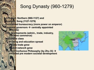 Song Dynasty (960-1279)
2 Phases: Northern (960-1127) and2 Phases: Northern (960-1127) and
Southern Song (1127-1279)Southern Song (1127-1279)
Centralized bureaucracy (more power on emperor)Centralized bureaucracy (more power on emperor)
(regional governors(regional governors  centrally appointedcentrally appointed
officials)officials)
City developments (admin., trade, industry,City developments (admin., trade, industry,
maritime commerce)maritime commerce)
Mercantile classMercantile class
• Printing and education spreadPrinting and education spread
• Private trade grewPrivate trade grew
• Market network grewMarket network grew
The Neo Confucius Philosophy (by Zhu Xi)The Neo Confucius Philosophy (by Zhu Xi) 
inhibited pre modern societal developmentinhibited pre modern societal development
 