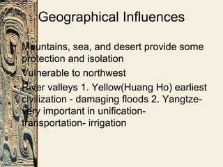 Geographical Influences
• Mountains, sea, and desert provide some
protection and isolation
• Vulnerable to northwest
• River valleys 1. Yellow(Huang Ho) earliest
civilization - damaging floods 2. Yangtze-
very important in unification-
transportation- irrigation
 