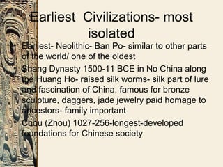 Earliest Civilizations- most
isolated
• Earliest- Neolithic- Ban Po- similar to other parts
of the world/ one of the oldest
• Shang Dynasty 1500-11 BCE in No China along
the Huang Ho- raised silk worms- silk part of lure
and fascination of China, famous for bronze
sculpture, daggers, jade jewelry paid homage to
ancestors- family important
• Chou (Zhou) 1027-256-longest-developed
foundations for Chinese society
 