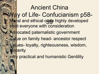 Ancient China
Way of Life- Confucianism p58-
59• Moral and ethical code highly developed
treat everyone with consideration
• Advocated paternalistic government
• Value on family head- ancestor respect
• Values- loyalty, righteousness, wisdom,
sincerity
• very practical and humanistic Gentility
 