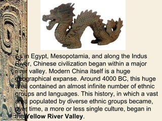 As in Egypt, Mesopotamia, and along the Indus
River, Chinese civilization began within a major
river valley. Modern China itself is a huge
geographical expanse. Around 4000 BC, this huge
area contained an almost infinite number of ethnic
groups and languages. This history, in which a vast
area populated by diverse ethnic groups became,
over time, a more or less single culture, began in
the Yellow River Valley.
 