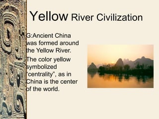 Yellow River Civilization
• G:Ancient China
was formed around
the Yellow River.
• The color yellow
symbolized
“centrality”, as in
China is the center
of the world.
 