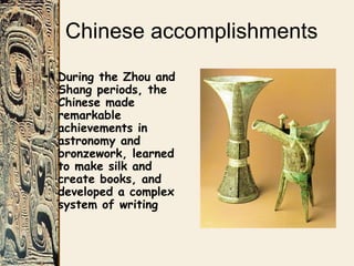 Chinese accomplishments
• During the Zhou and
Shang periods, the
Chinese made
remarkable
achievements in
astronomy and
bronzework, learned
to make silk and
create books, and
developed a complex
system of writing
 