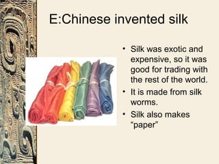 E:Chinese invented silk
• Silk was exotic and
expensive, so it was
good for trading with
the rest of the world.
• It is made from silk
worms.
• Silk also makes
“paper”
 