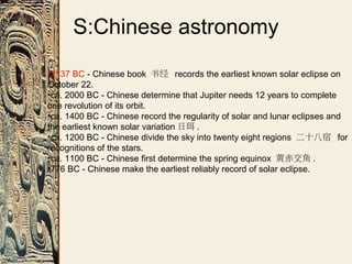 S:Chinese astronomy
•2137 BC - Chinese book 书经 records the earliest known solar eclipse on
October 22.
•ca. 2000 BC - Chinese determine that Jupiter needs 12 years to complete
one revolution of its orbit.
•ca. 1400 BC - Chinese record the regularity of solar and lunar eclipses and
the earliest known solar variation 日珥 .
•ca. 1200 BC - Chinese divide the sky into twenty eight regions 二十八宿 for
recognitions of the stars.
•ca. 1100 BC - Chinese first determine the spring equinox 黄赤交角 .
•776 BC - Chinese make the earliest reliably record of solar eclipse.
 