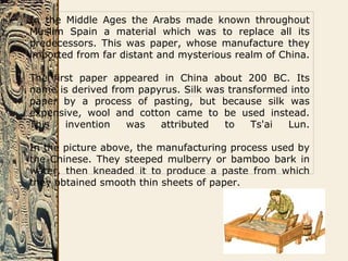 In the Middle Ages the Arabs made known throughout
Muslim Spain a material which was to replace all its
predecessors. This was paper, whose manufacture they
imported from far distant and mysterious realm of China.
The first paper appeared in China about 200 BC. Its
name is derived from papyrus. Silk was transformed into
paper by a process of pasting, but because silk was
expensive, wool and cotton came to be used instead.
This invention was attributed to Ts'ai Lun.
In the picture above, the manufacturing process used by
the Chinese. They steeped mulberry or bamboo bark in
water, then kneaded it to produce a paste from which
they obtained smooth thin sheets of paper.
 