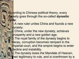 According to Chinese political theory, every
dynasty goes through the so-called dynastic
cycle:
1.A new ruler unites China and founds a new
dynasty.
2.China, under the new dynasty, achieves
prosperity and a new golden age.
3.The royal family of the dynasty begins to
decay, corruption becomes rampant in the
imperial court, and the empire begins to enter
decline and instability.
4.The dynasty loses the Mandate of Heaven,
their legitimacy to rule, and is overthrown by a
 