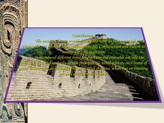 Contributions.Contributions.
The ancient Chinese provided the world with its first paper,ink andThe ancient Chinese provided the world with its first paper,ink and
gunpowder . It offered various philosophies like Confucianism and Taoism togunpowder . It offered various philosophies like Confucianism and Taoism to
answer life’s big questions.answer life’s big questions.
It introduced different items for practicas and enjoyable use, like theIt introduced different items for practicas and enjoyable use, like the
chopstick, kite, and umbrella. It also presented the world with its own brand ofchopstick, kite, and umbrella. It also presented the world with its own brand of
grand architecture, as shown by the Great Wall of China, which has an imposinggrand architecture, as shown by the Great Wall of China, which has an imposing
presence even in modern times.presence even in modern times.
 