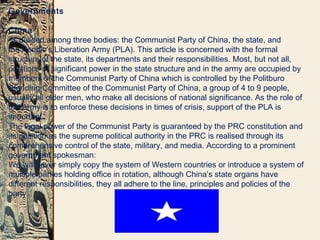 Governments
China
-is divided among three bodies: the Communist Party of China, the state, and
the People's Liberation Army (PLA). This article is concerned with the formal
structure of the state, its departments and their responsibilities. Most, but not all,
positions of significant power in the state structure and in the army are occupied by
members of the Communist Party of China which is controlled by the Politburo
Standing Committee of the Communist Party of China, a group of 4 to 9 people,
usually all older men, who make all decisions of national significance. As the role of
the Army is to enforce these decisions in times of crisis, support of the PLA is
important.
The legal power of the Communist Party is guaranteed by the PRC constitution and
its position as the supreme political authority in the PRC is realised through its
comprehensive control of the state, military, and media. According to a prominent
government spokesman:
We will never simply copy the system of Western countries or introduce a system of
multiple parties holding office in rotation, although China’s state organs have
different responsibilities, they all adhere to the line, principles and policies of the
party.
 