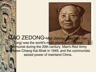 MAO ZEDONG-Mao Zedong (also Mao Tse-
Tung) was the world's most prominent Chinese
communist during the 20th century. Mao's Red Army
overthrew Chiang Kai-Shek in 1949, and the communists
seized power of mainland China.
 