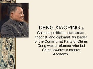 DENG XIAOPING-a
Chinese politician, statesman,
theorist, and diplomat. As leader
of the Communist Party of China,
Deng was a reformer who led
China towards a market
economy.
Deng Xiaoping in 1979
 
