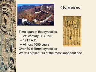 Overview
• Time span of the dynasties
– 21st
century B.C. thru
– 1911 A.D.
– Almost 4000 years
• Over 30 different dynasties
• We will present 13 of the most important one.
 
