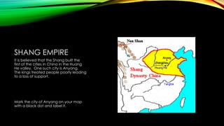 SHANG EMPIRE
It is believed that the Shang built the
first of the cities in China in the Huang
He valley. One such city is Anyang.
The kings treated people poorly leading
to a loss of support.

Mark the city of Anyang on your map
with a black dot and label it.

 