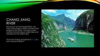 CHANG JIANG
RIVER
Also known as the Yangtze River, this
river is the longest in China and the third
longest in the world. This river crosses
central China for about 3,400 miles and
empties into the Yellow Sea.
Trace the Chang Jiang River in BLUE on
your map and label it.

 