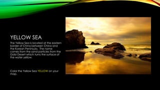 YELLOW SEA
The Yellow Sea is located at the eastern
border of China between China and
the Korean Peninsula. The name
comes from the sand particles from the
Gobi Desert which turns the surface of
the water yellow.

Color the Yellow Sea YELLOW on your
map.

 